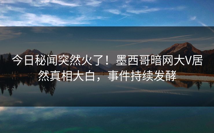 今日秘闻突然火了！墨西哥暗网大V居然真相大白，事件持续发酵