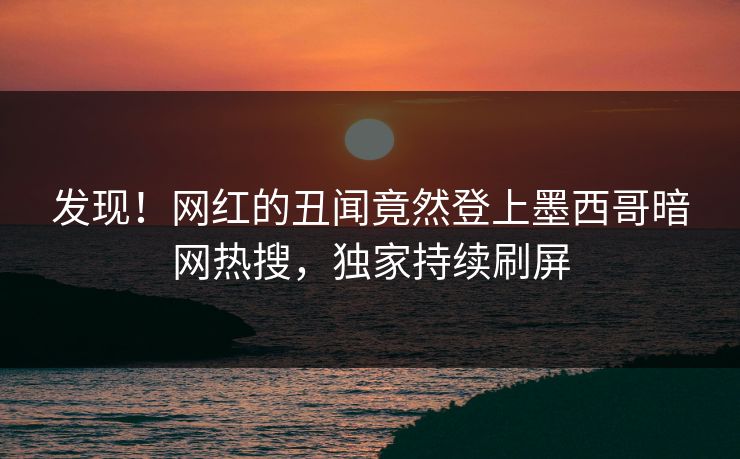 发现！网红的丑闻竟然登上墨西哥暗网热搜，独家持续刷屏