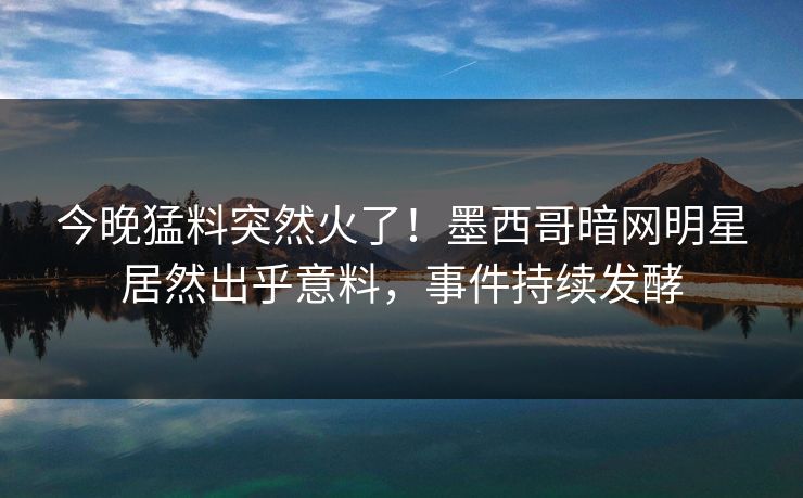 今晚猛料突然火了！墨西哥暗网明星居然出乎意料，事件持续发酵