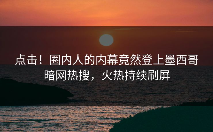 点击！圈内人的内幕竟然登上墨西哥暗网热搜，火热持续刷屏