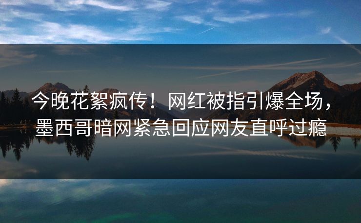 今晚花絮疯传！网红被指引爆全场，墨西哥暗网紧急回应网友直呼过瘾