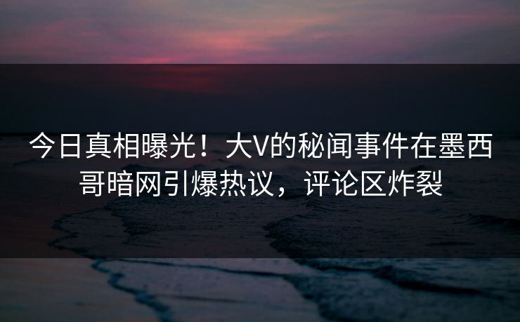 今日真相曝光！大V的秘闻事件在墨西哥暗网引爆热议，评论区炸裂