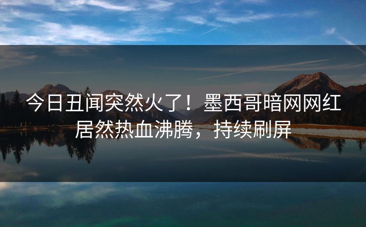 今日丑闻突然火了！墨西哥暗网网红居然热血沸腾，持续刷屏