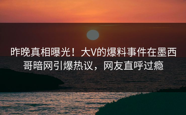 昨晚真相曝光！大V的爆料事件在墨西哥暗网引爆热议，网友直呼过瘾