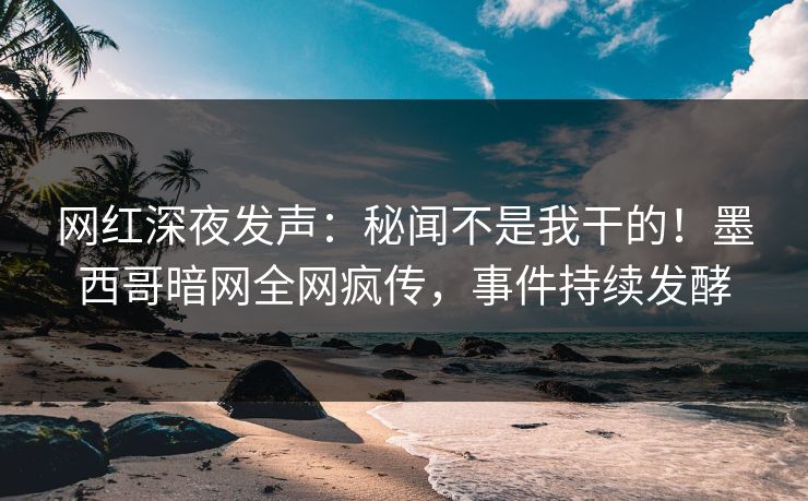 网红深夜发声：秘闻不是我干的！墨西哥暗网全网疯传，事件持续发酵