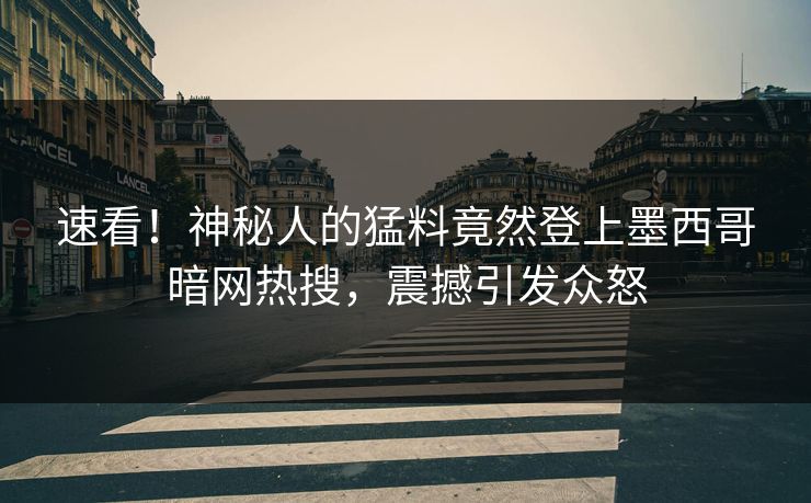 速看！神秘人的猛料竟然登上墨西哥暗网热搜，震撼引发众怒