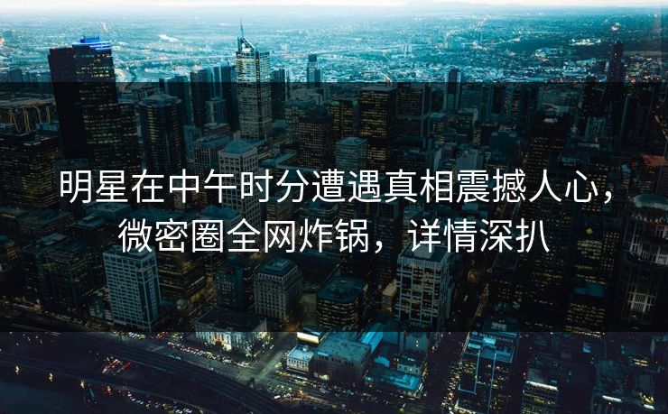 明星在中午时分遭遇真相震撼人心，微密圈全网炸锅，详情深扒