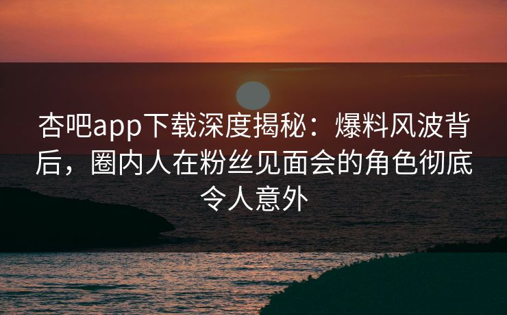 杏吧app下载深度揭秘：爆料风波背后，圈内人在粉丝见面会的角色彻底令人意外