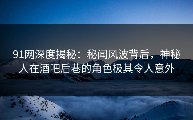 91网深度揭秘：秘闻风波背后，神秘人在酒吧后巷的角色极其令人意外