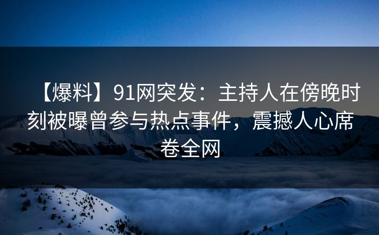 【爆料】91网突发：主持人在傍晚时刻被曝曾参与热点事件，震撼人心席卷全网