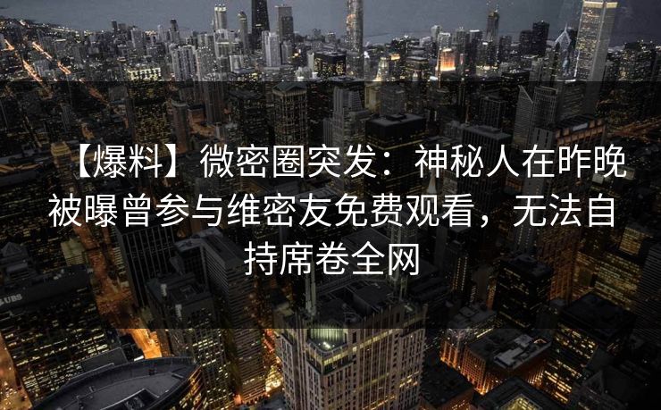 【爆料】微密圈突发：神秘人在昨晚被曝曾参与维密友免费观看，无法自持席卷全网