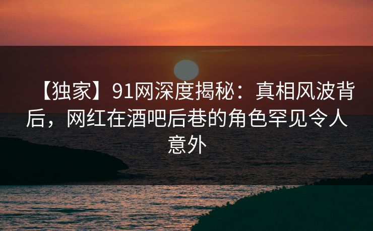 【独家】91网深度揭秘：真相风波背后，网红在酒吧后巷的角色罕见令人意外