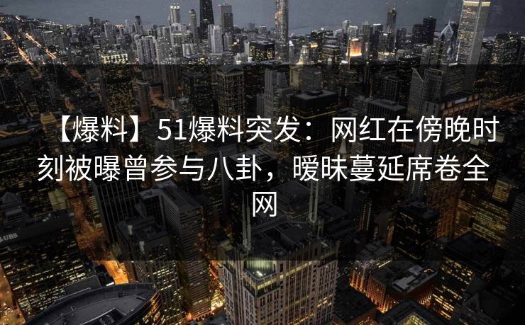 【爆料】51爆料突发:网红在傍晚时刻被曝曾参与八卦,暧昧蔓延席卷全网 【爆料】51爆料突发:网红在傍晚时刻被曝曾参与八卦,暧昧蔓延席卷全网