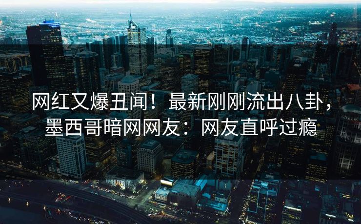 网红又爆丑闻！最新刚刚流出八卦，墨西哥暗网网友：网友直呼过瘾