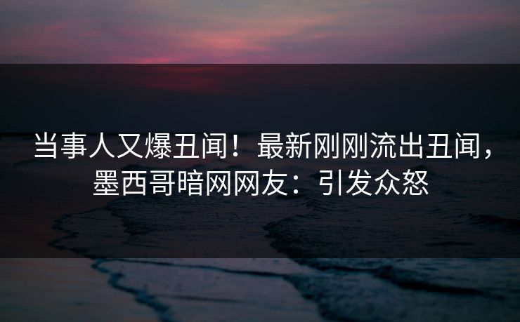 当事人又爆丑闻！最新刚刚流出丑闻，墨西哥暗网网友：引发众怒
