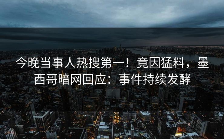 今晚当事人热搜第一！竟因猛料，墨西哥暗网回应：事件持续发酵