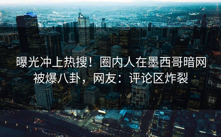 曝光冲上热搜！圈内人在墨西哥暗网被爆八卦，网友：评论区炸裂