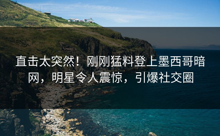 直击太突然！刚刚猛料登上墨西哥暗网，明星令人震惊，引爆社交圈