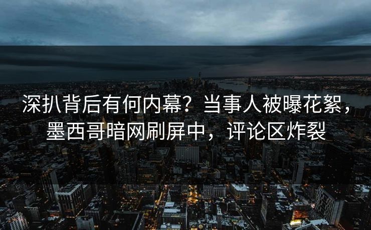 深扒背后有何内幕？当事人被曝花絮，墨西哥暗网刷屏中，评论区炸裂