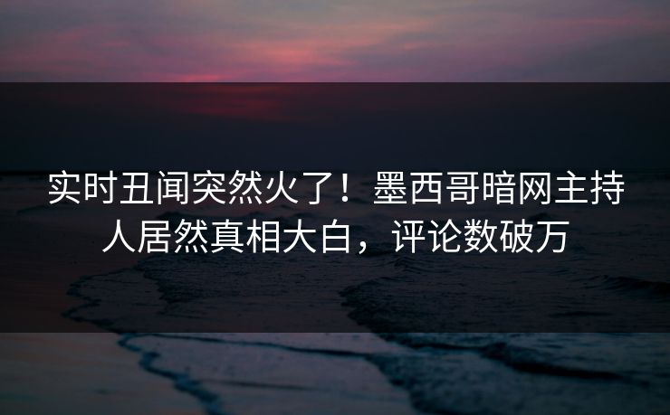 实时丑闻突然火了！墨西哥暗网主持人居然真相大白，评论数破万