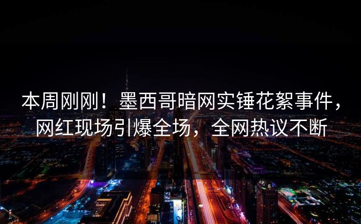 本周刚刚！墨西哥暗网实锤花絮事件，网红现场引爆全场，全网热议不断