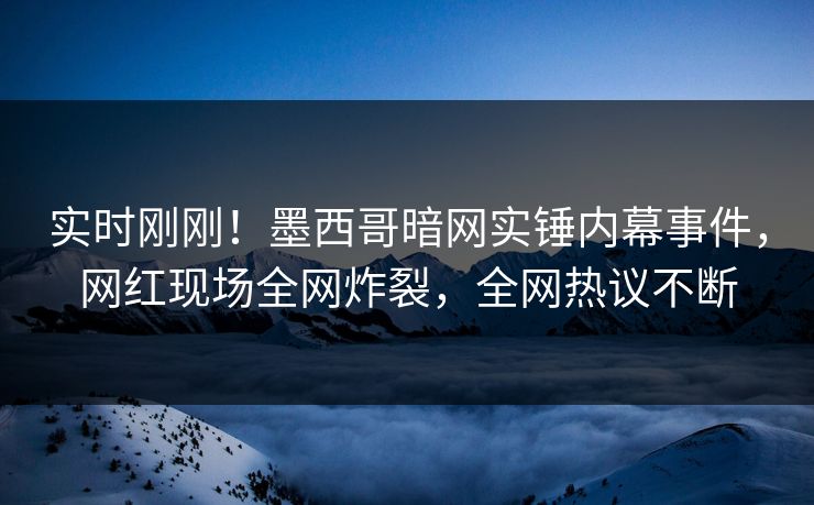 实时刚刚！墨西哥暗网实锤内幕事件，网红现场全网炸裂，全网热议不断