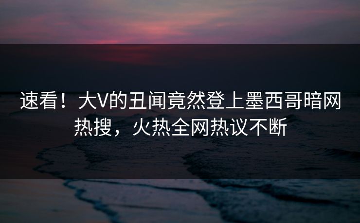 速看！大V的丑闻竟然登上墨西哥暗网热搜，火热全网热议不断