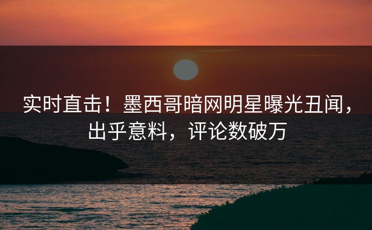实时直击！墨西哥暗网明星曝光丑闻，出乎意料，评论数破万