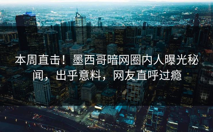 本周直击！墨西哥暗网圈内人曝光秘闻，出乎意料，网友直呼过瘾