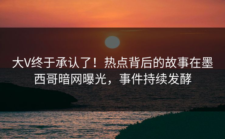 大V终于承认了！热点背后的故事在墨西哥暗网曝光，事件持续发酵