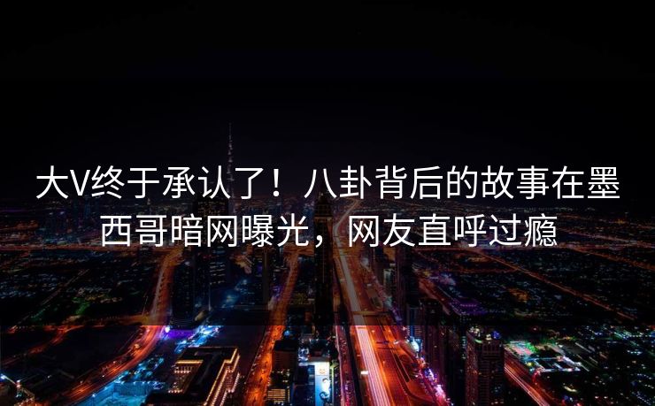 大V终于承认了！八卦背后的故事在墨西哥暗网曝光，网友直呼过瘾