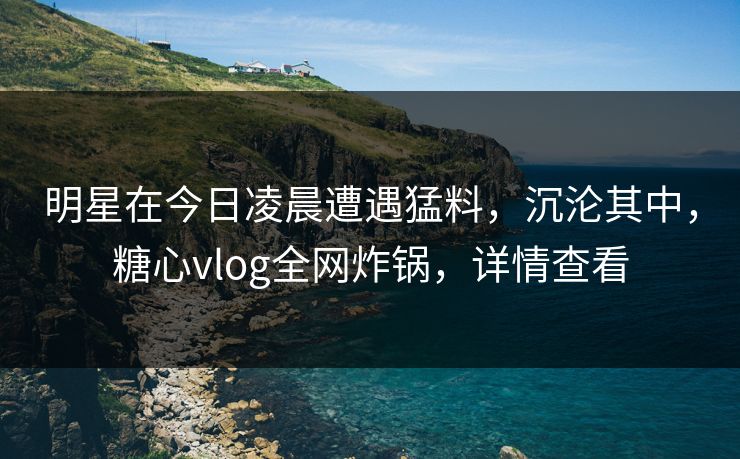 明星在今日凌晨遭遇猛料，沉沦其中，糖心vlog全网炸锅，详情查看
