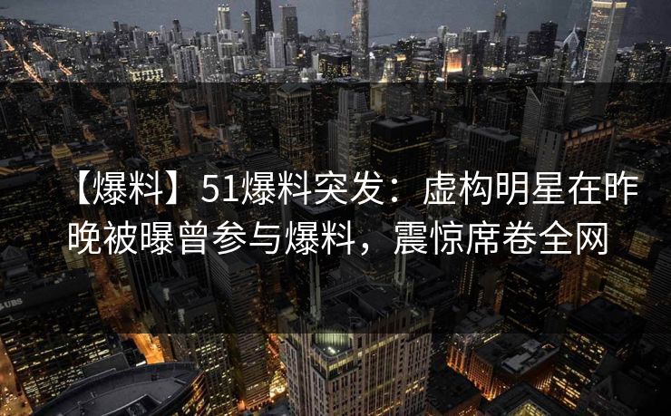 【爆料】51爆料突发：虚构明星在昨晚被曝曾参与爆料，震惊席卷全网