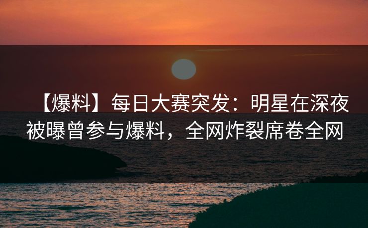 【爆料】每日大赛突发：明星在深夜被曝曾参与爆料，全网炸裂席卷全网