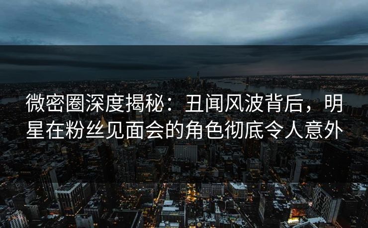 微密圈深度揭秘：丑闻风波背后，明星在粉丝见面会的角色彻底令人意外