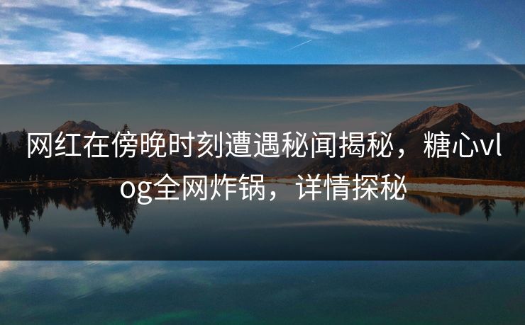 网红在傍晚时刻遭遇秘闻揭秘，糖心vlog全网炸锅，详情探秘