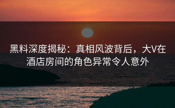黑料深度揭秘:真相风波背后,大V在酒店房间的角色异常令人意外 黑料深度揭秘:真相风波背后,大V在酒店房间的角色异常令人意外