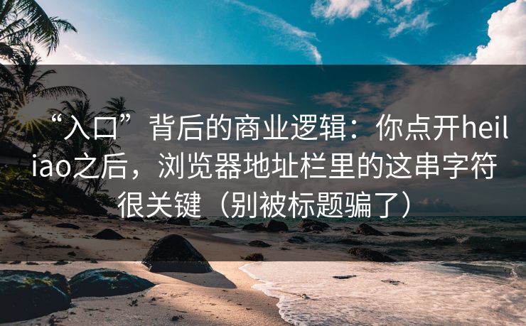 “入口”背后的商业逻辑：你点开heiliao之后，浏览器地址栏里的这串字符很关键（别被标题骗了）