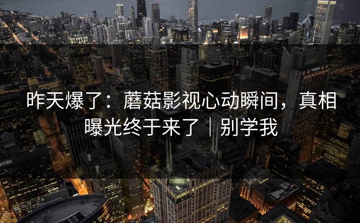 昨天爆了：蘑菇影视心动瞬间，真相曝光终于来了｜别学我