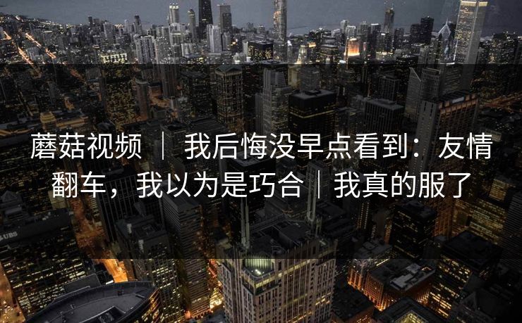 蘑菇视频 ｜ 我后悔没早点看到：友情翻车，我以为是巧合｜我真的服了